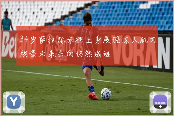 34岁萨拉赫赤裸上身展现惊人肌肉线条未来去向仍然成谜